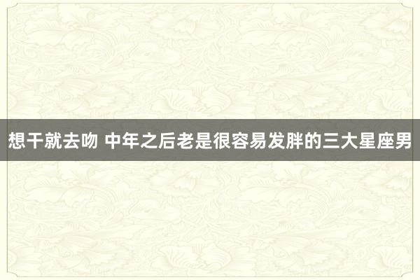 想干就去吻 中年之后老是很容易发胖的三大星座男