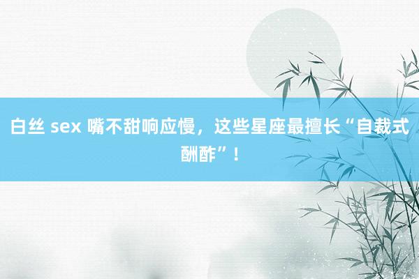 白丝 sex 嘴不甜响应慢,这些星座最擅长“自裁式酬酢”!