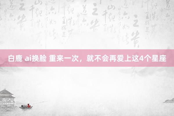 白鹿 ai换脸 重来一次，就不会再爱上这4个星座
