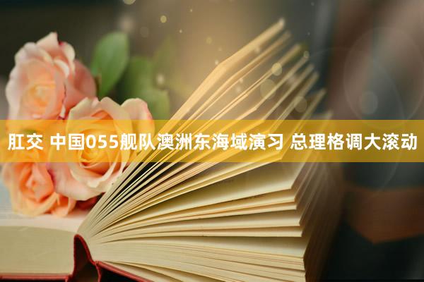 肛交 中国055舰队澳洲东海域演习 总理格调大滚动