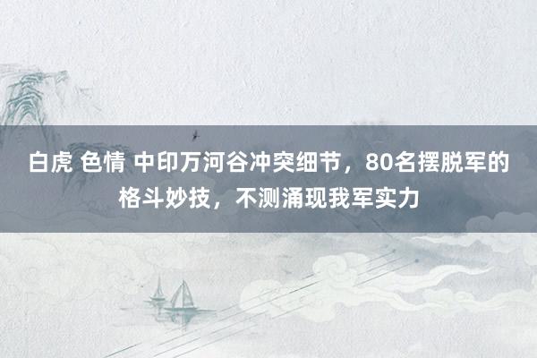 白虎 色情 中印万河谷冲突细节,80名摆脱军的格斗妙技,不测涌现我军实力