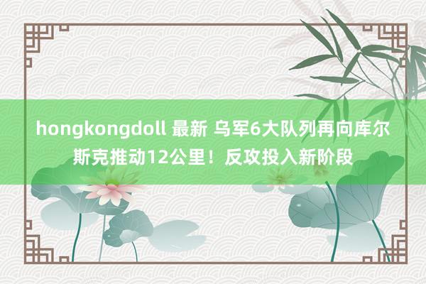 hongkongdoll 最新 乌军6大队列再向库尔斯克推动12公里!反攻投入新阶段
