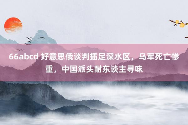 66abcd 好意思俄谈判插足深水区,乌军死亡惨重,中国派头耐东谈主寻味