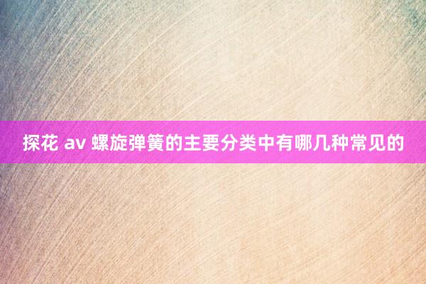 探花 av 螺旋弹簧的主要分类中有哪几种常见的