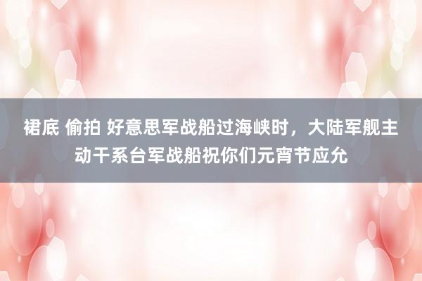 裙底 偷拍 好意思军战船过海峡时,大陆军舰主动干系台军战船祝你们元宵节应允