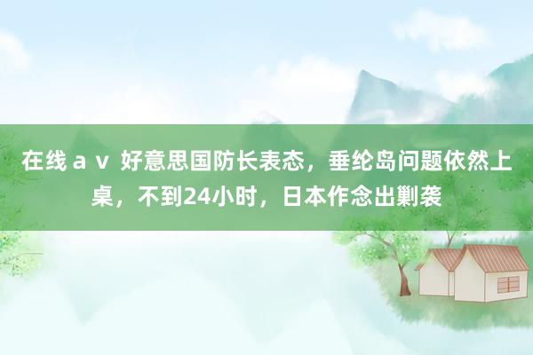 在线av 好意思国防长表态,垂纶岛问题依然上桌,不到24小时,日本作念出剿袭