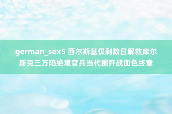 german_sex5 西尔斯基仅剩数日解救库尔斯克三万陷绝境官兵当代围歼战血色终章