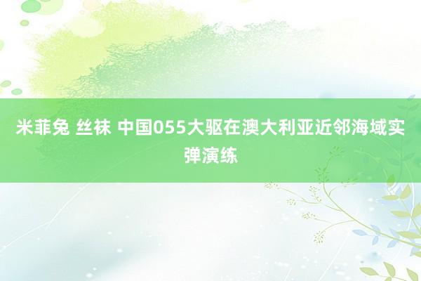 米菲兔 丝袜 中国055大驱在澳大利亚近邻海域实弹演练