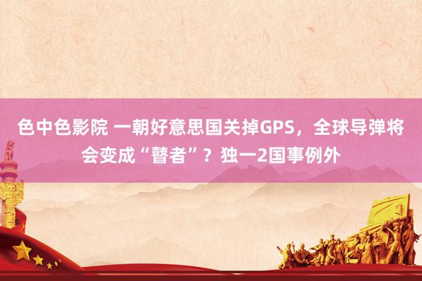 色中色影院 一朝好意思国关掉GPS,全球导弹将会变成“瞽者”?独一2国事例外