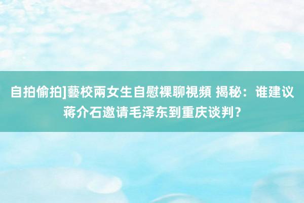 自拍偷拍]藝校兩女生自慰裸聊視頻 揭秘：谁建议蒋介石邀请毛泽东到重庆谈判？