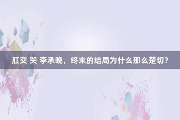 肛交 哭 李承晚,终末的结局为什么那么楚切?