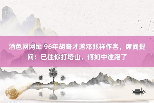 酒色网网址 96年胡奇才邀邓兆祥作客,席间提问:已往你打塔山,何如中途跑了