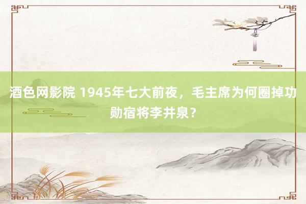 酒色网影院 1945年七大前夜,毛主席为何圈掉功勋宿将李井泉?