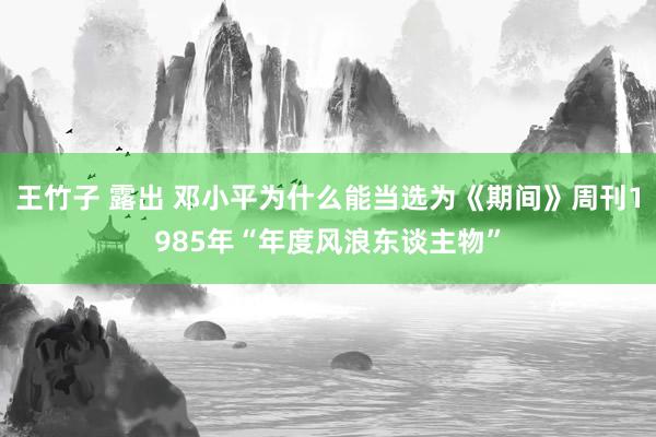 王竹子 露出 邓小平为什么能当选为《期间》周刊1985年“年度风浪东谈主物”