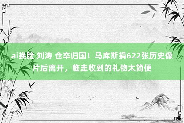 ai换脸 刘涛 仓卒归国!马库斯捐622张历史像片后离开,临走收到的礼物太简便
