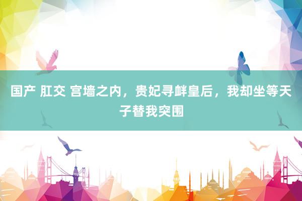国产 肛交 宫墙之内,贵妃寻衅皇后,我却坐等天子替我突围