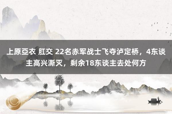 上原亞衣 肛交 22名赤军战士飞夺泸定桥,4东谈主高兴澌灭,剩余18东谈主去处何方