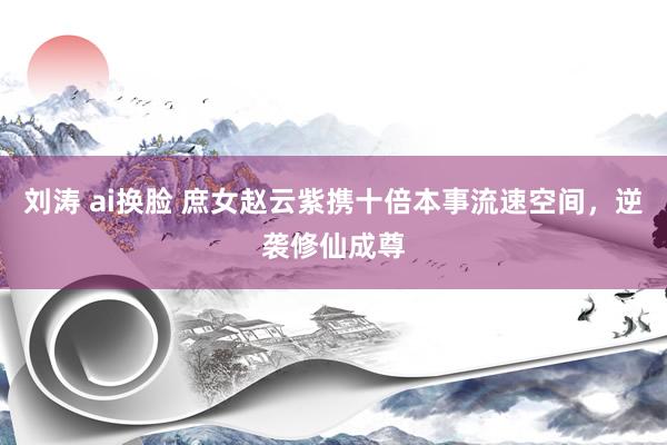 刘涛 ai换脸 庶女赵云紫携十倍本事流速空间,逆袭修仙成尊