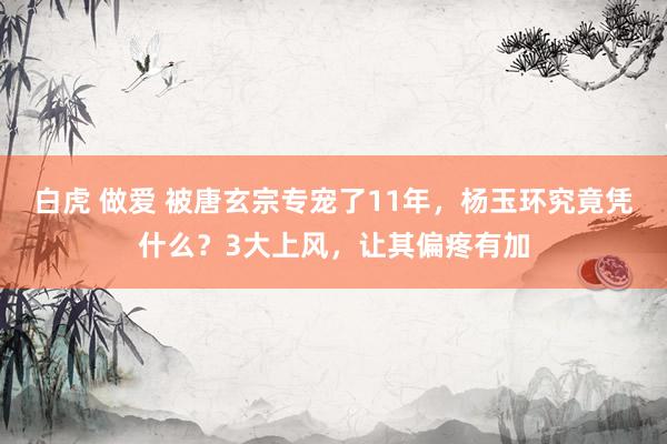 白虎 做爱 被唐玄宗专宠了11年,杨玉环究竟凭什么?3大上风,让其偏疼有加