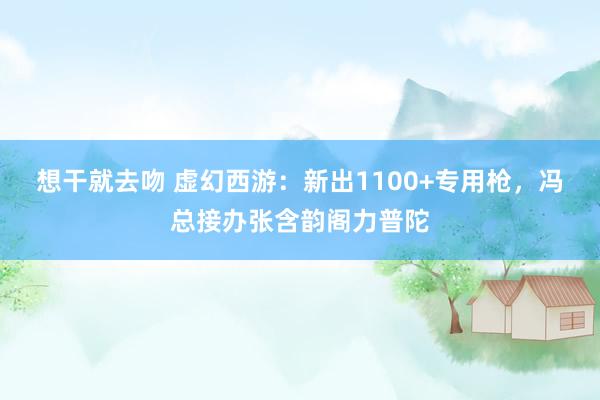 想干就去吻 虚幻西游:新出1100+专用枪,冯总接办张含韵阁力普陀