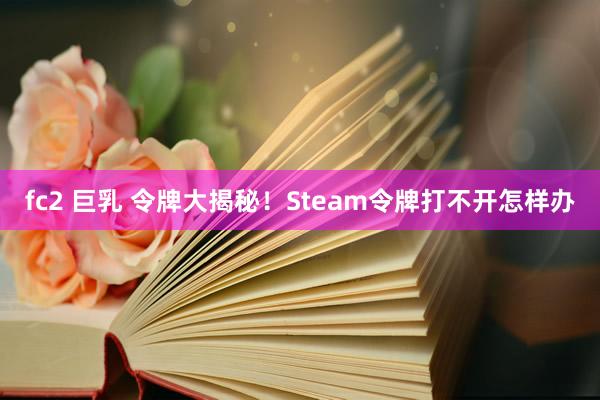 fc2 巨乳 令牌大揭秘!Steam令牌打不开怎样办