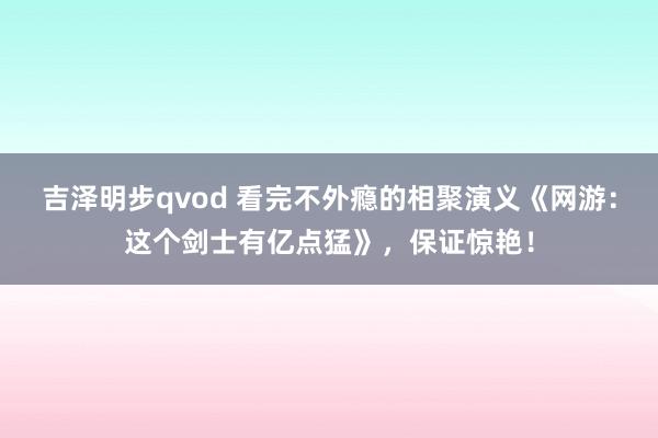 吉泽明步qvod 看完不外瘾的相聚演义《网游:这个剑士有亿点猛》,保证惊艳!