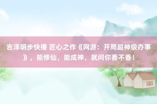 吉泽明步快播 匠心之作《网游:开局超神级办事》,能修仙,能成神,就问你香不香!