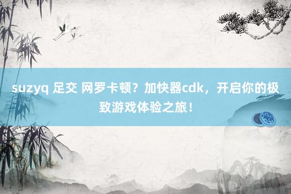 suzyq 足交 网罗卡顿?加快器cdk,开启你的极致游戏体验之旅!