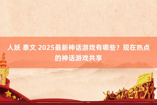 人妖 泰文 2025最新神话游戏有哪些?现在热点的神话游戏共享