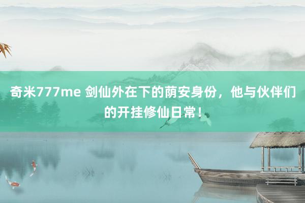 奇米777me 剑仙外在下的荫安身份,他与伙伴们的开挂修仙日常!