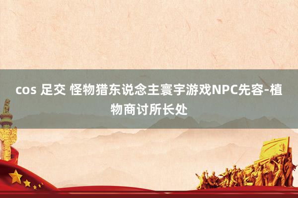cos 足交 怪物猎东说念主寰宇游戏NPC先容-植物商讨所长处