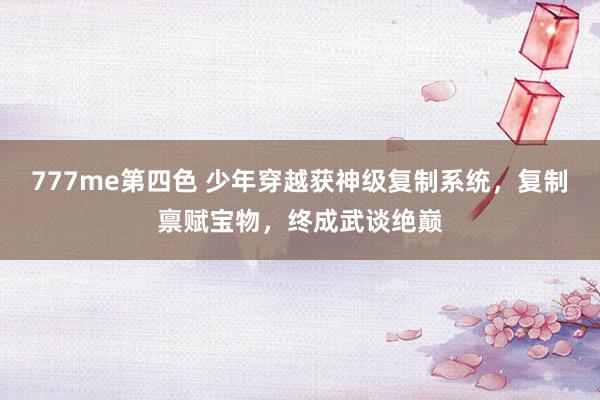 777me第四色 少年穿越获神级复制系统,复制禀赋宝物,终成武谈绝巅