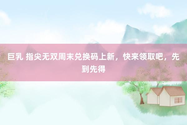 巨乳 指尖无双周末兑换码上新，快来领取吧，先到先得