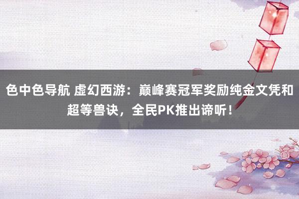 色中色导航 虚幻西游:巅峰赛冠军奖励纯金文凭和超等兽诀,全民PK推出谛听!