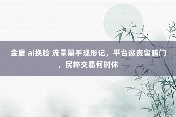 金晨 ai换脸 流量黑手现形记,平台惩责留暗门,民粹交易何时休