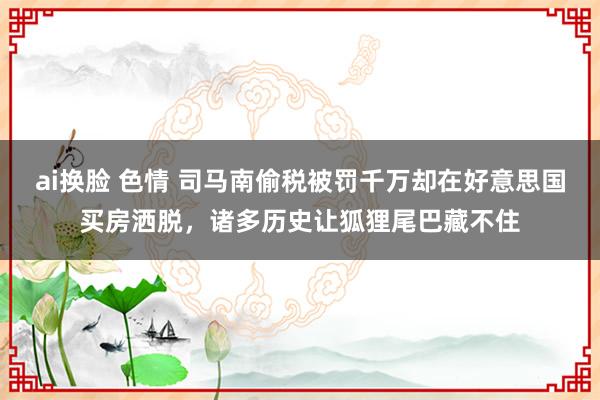 ai换脸 色情 司马南偷税被罚千万却在好意思国买房洒脱,诸多历史让狐狸尾巴藏不住