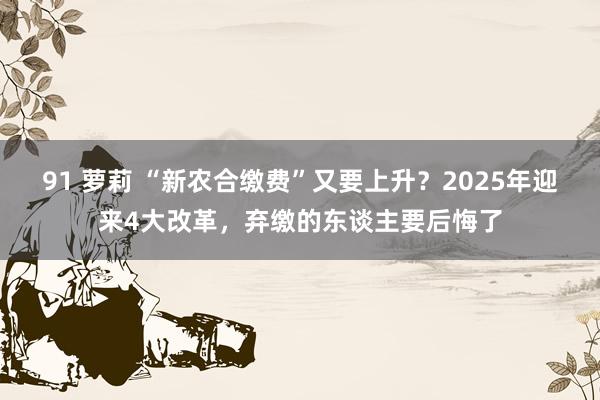 91 萝莉 “新农合缴费”又要上升?2025年迎来4大改革,弃缴的东谈主要后悔了