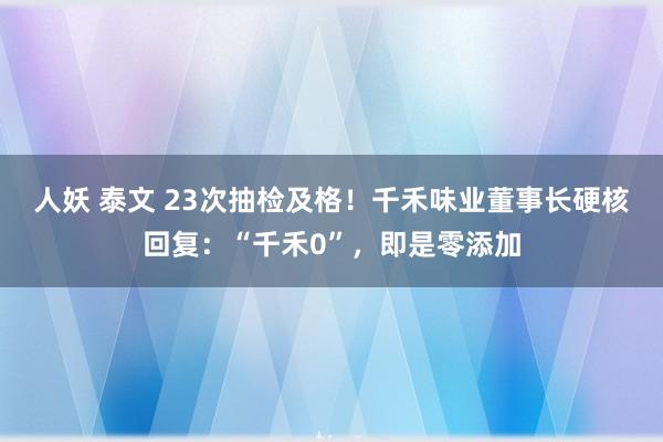 人妖 泰文 23次抽检及格!千禾味业董事长硬核回复:“千禾0”,即是零添加