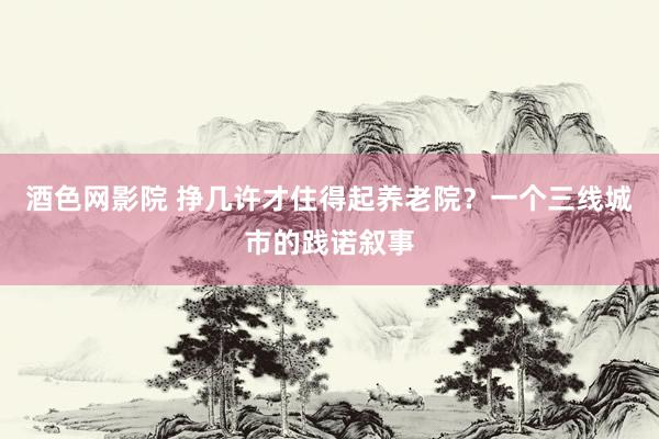酒色网影院 挣几许才住得起养老院?一个三线城市的践诺叙事