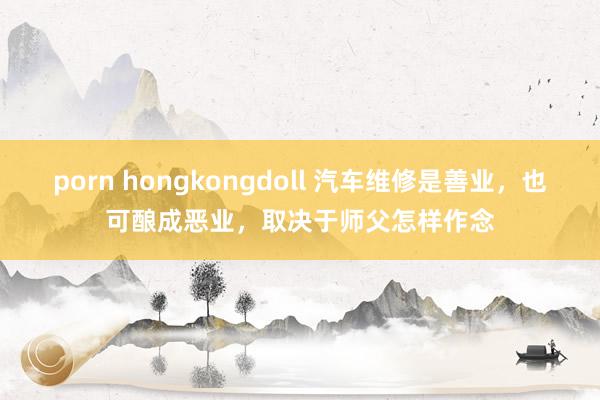 porn hongkongdoll 汽车维修是善业,也可酿成恶业,取决于师父怎样作念