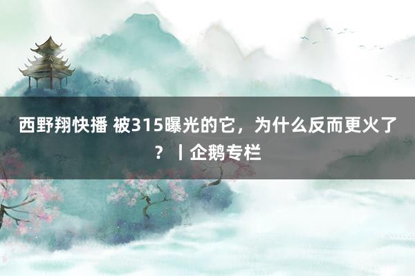 西野翔快播 被315曝光的它,为什么反而更火了?丨企鹅专栏