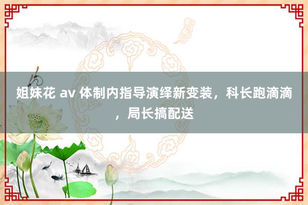 姐妹花 av 体制内指导演绎新变装,科长跑滴滴,局长搞配送