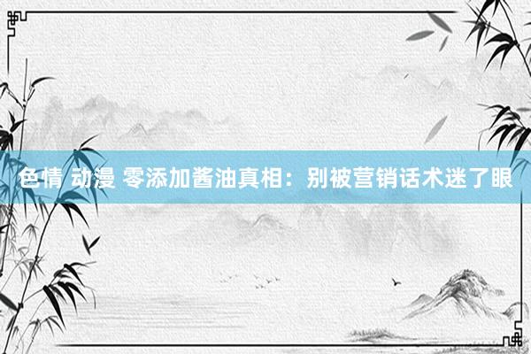色情 动漫 零添加酱油真相:别被营销话术迷了眼