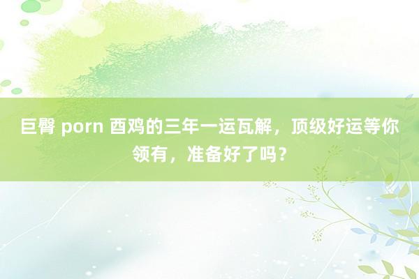 巨臀 porn 酉鸡的三年一运瓦解,顶级好运等你领有,准备好了吗?