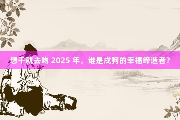 想干就去吻 2025 年,谁是戌狗的幸福缔造者?