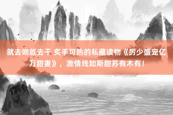 就去吻就去干 炙手可热的私藏读物《厉少盛宠亿万甜妻》,激情线如斯甜苏有木有!