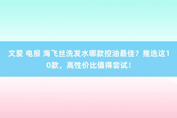 文爱 电报 海飞丝洗发水哪款控油最佳?推选这10款,高性价比值得尝试!