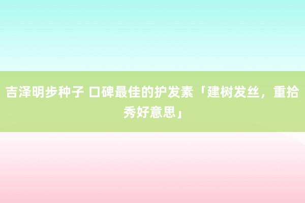 吉泽明步种子 口碑最佳的护发素「建树发丝,重拾秀好意思」