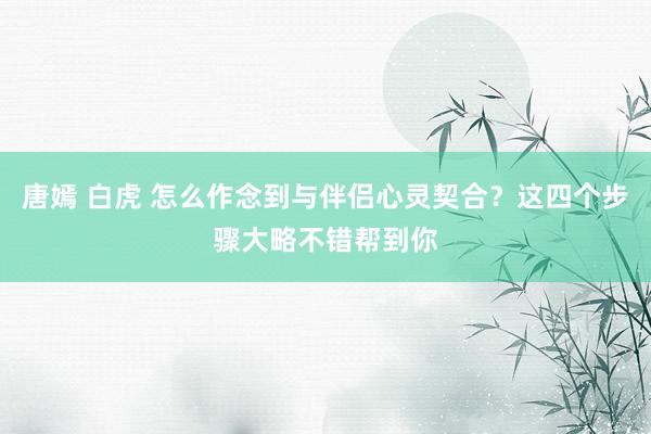 唐嫣 白虎 怎么作念到与伴侣心灵契合?这四个步骤大略不错帮到你