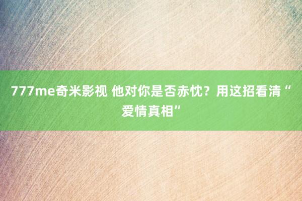 777me奇米影视 他对你是否赤忱?用这招看清“爱情真相”